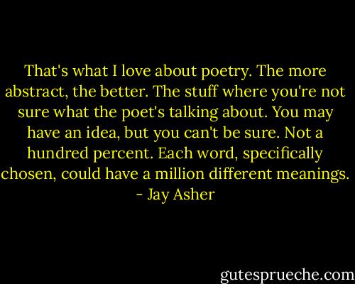 That's what I love about poetry. The more abstract, the better. The stuff where you're not sure what the poet's talking about. You may have an idea, but you can't be sure. Not a hundred percent. Each word, specifically chosen, could have a million different meanings. - Jay Asher