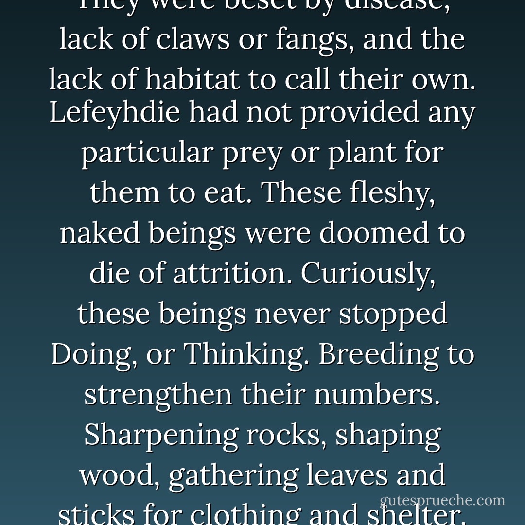 There was balance, harsh and violent like the noxious air in a swamp. But balance, nonetheless. Then somewhere in the fickle mists of creation came humanity, clawing and afraid, grasping and ambitious. Enveloped in a dangerous world, these creatures lived as scavengers; afraid of the greater things of the world. They were beset by disease, lack of claws or fangs, and the lack of habitat to call their own. Lefeyhdie had not provided any particular prey or plant for them to eat. These fleshy, naked beings were doomed to die of attrition. Curiously, these beings never stopped Doing, or Thinking. Breeding to strengthen their numbers. Sharpening rocks, shaping wood, gathering leaves and sticks for clothing and shelter. Eventually they had settlements of great number, crude but effective tools of war. Ancient forces began to pay attention to the growing incursion, plaguing them, slaying stragglers at night. But still the humans held on to the edge of the precipice, knuckles white with effort'. - T.P. Grish