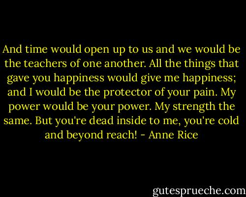 And time would open up to us and we would be the teachers of one another. All the things that gave you happiness would give me happiness; and I would be the protector of your pain. My power would be your power. My strength the same. But you're dead inside to me, you're cold and beyond reach! - Anne Rice