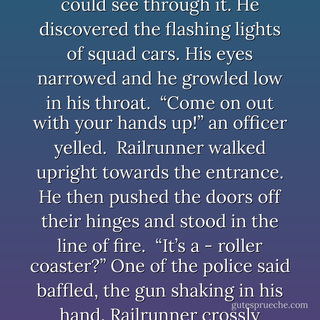 The frightened soul ran into the wine cellar with the steel door. I’m safe, Calloway thought, but he was dead wrong. Railrunner’s claws slashed through the steel door. They cut through the metal like butter. He then began to pull the door off its hinges.<br />Suddenly a smoke bomb fell to the floor, making the place vaporous, but Railrunner’s eyes could see through it. He discovered the flashing lights of squad cars. His eyes narrowed and he growled low in his throat. <br />“Come on out with your hands up!” an officer yelled. <br />Railrunner walked upright towards the entrance. He then pushed the doors off their hinges and stood in the line of fire. <br />“It’s a - roller coaster?” One of the police said baffled, the gun shaking in his hand.<br />Railrunner crossly walked up to the police. They began to fire, their bullets simply bouncing off of him. He then grabbed the front bumper of the cruiser, and tossed it like a toy. It smashed into another car. Railrunner flung an officer out of his way and roared in sheer amusement. Within a blink of an eye he obliterated the small police force. - Miranda Leek