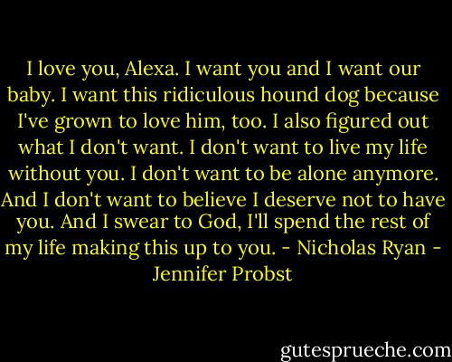I love you, Alexa. I want you and I want our baby. I want this ridiculous hound dog because I've grown to love him, too. I also figured out what I don't want. I don't want to live my life without you. I don't want to be alone anymore. And I don't want to believe I deserve not to have you. And I swear to God, I'll spend the rest of my life making this up to you. - Nicholas Ryan - Jennifer Probst