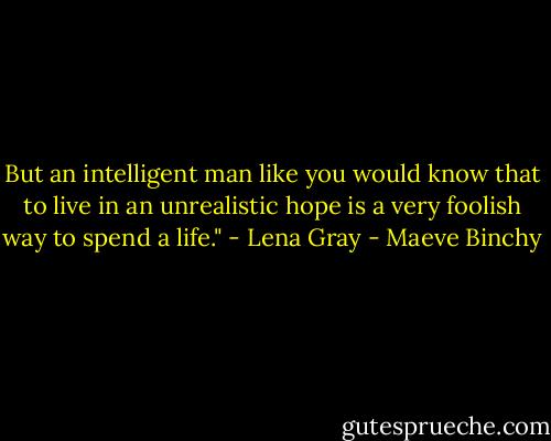 But an intelligent man like you would know that to live in an unrealistic hope is a very foolish way to spend a life." - Lena Gray - Maeve Binchy