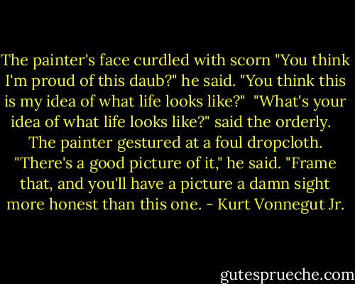 The painter's face curdled with scorn "You think I'm proud of this daub?" he said. "You think this is my idea of what life looks like?"<br /><br />"What's your idea of what life looks like?" said the orderly. <br /><br />The painter gestured at a foul dropcloth. "There's a good picture of it," he said. "Frame that, and you'll have a picture a damn sight more honest than this one. - Kurt Vonnegut Jr.