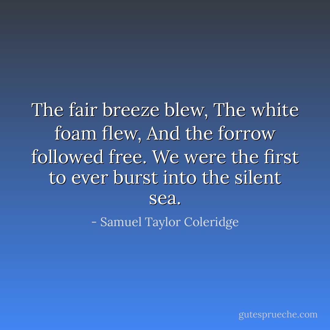 The fair breeze blew,<br />The white foam flew,<br />And the forrow followed free.<br />We were the first to ever burst into the silent sea. - Samuel Taylor Coleridge