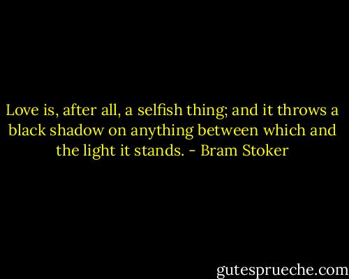 Love is, after all, a selfish thing; and it throws a black shadow on anything between which and the light it stands. - Bram Stoker