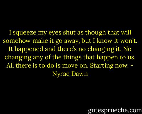 I squeeze my eyes shut as though that will somehow make it go away, but I know it won’t. It happened and there’s no changing it. No changing any of the things that happen to us. All there is to do is move on. Starting now. - Nyrae Dawn