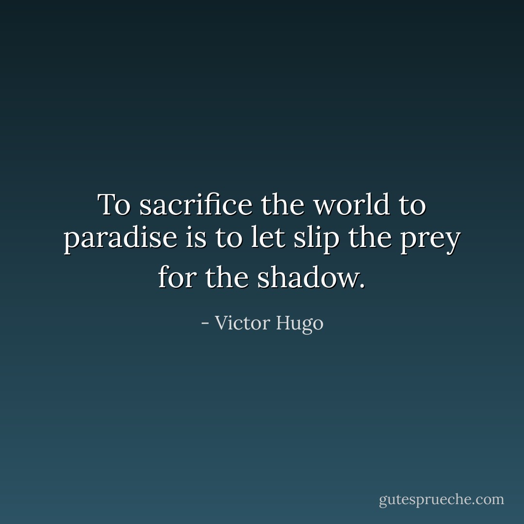 To sacrifice the world to paradise is to let slip the prey for the shadow. - Victor Hugo