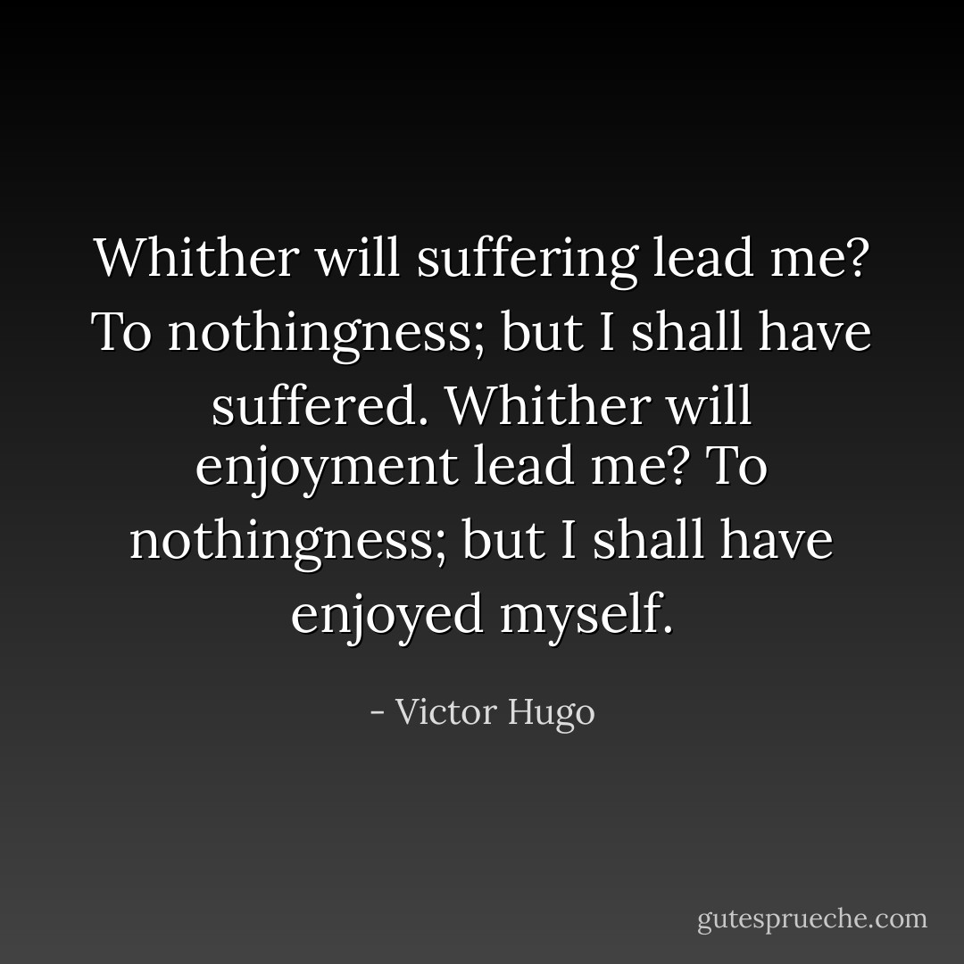 Whither will suffering lead me? To nothingness; but I shall have suffered. Whither will enjoyment lead me? To nothingness; but I shall have enjoyed myself. - Victor Hugo