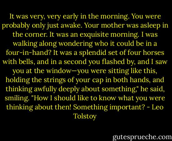 It was very, very early in the morning. You were probably only just awake. Your mother was asleep in the corner. It was an exquisite morning. I was walking along wondering who it could be in a four-in-hand? It was a splendid set of four horses with bells, and in a second you flashed by, and I saw you at the window—you were sitting like this, holding the strings of your cap in both hands, and thinking awfully deeply about something," he said, smiling. "How I should like to know what you were thinking about then! Something important? - Leo Tolstoy
