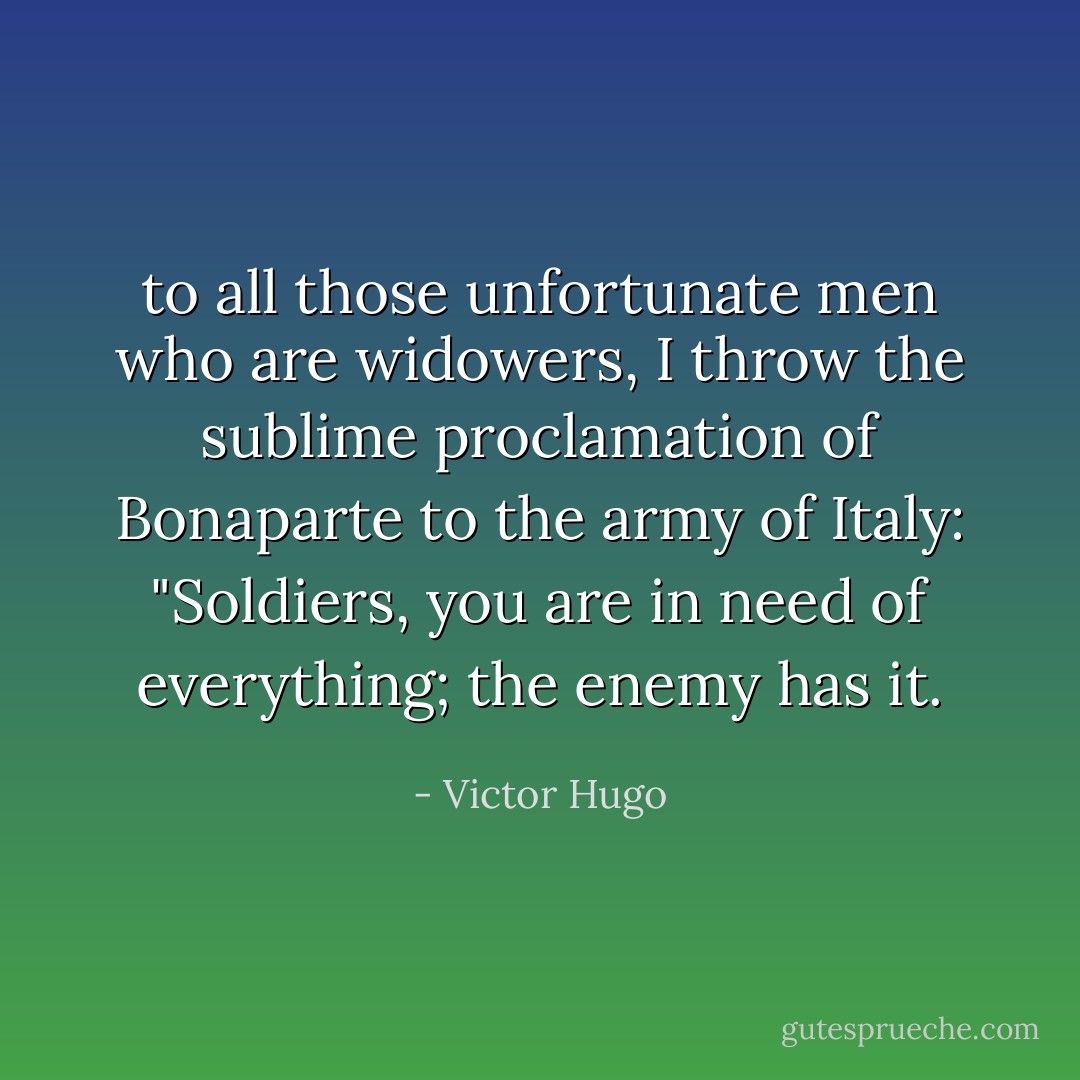 to all those unfortunate men who are widowers, I throw the sublime proclamation of Bonaparte to the army of Italy: "Soldiers, you are in need of everything; the enemy has it. - Victor Hugo