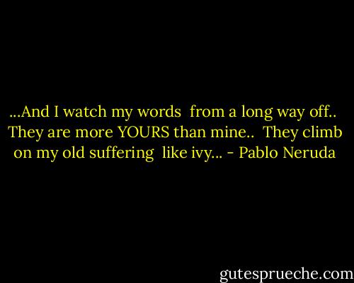...And I watch my words<br /> from a long way off..<br /> They are more YOURS than mine..<br /> They climb on my old suffering<br /> like ivy... - Pablo Neruda