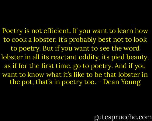 Poetry is not efficient. If you want to learn how to cook a lobster, it’s probably best not to look to poetry. But if you want to see the word lobster in all its reactant oddity, its pied beauty, as if for the first time, go to poetry. And if you want to know what it’s like to be that lobster in the pot, that’s in poetry too. - Dean Young