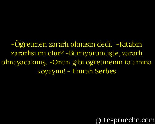 -Öğretmen zararlı olmasın dedi. <br />-Kitabın zararlısı mı olur?<br />-Bilmiyorum işte, zararlı olmayacakmış.<br />-Onun gibi öğretmenin ta amına koyayım! - Emrah Serbes