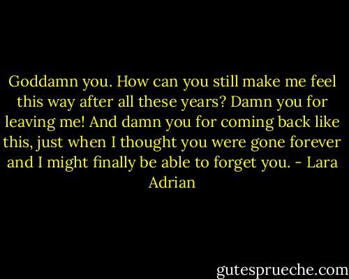 Goddamn you. How can you still make me feel this way after all these years? Damn you for leaving me! And damn you for coming back like this, just when I thought you were gone forever and I might finally be able to forget you. - Lara Adrian