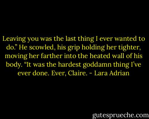 Leaving you was the last thing I ever wanted to do.” He scowled, his grip holding her tighter, moving her farther into the heated wall of his body. “It was the hardest goddamn thing I’ve ever done. Ever, Claire. - Lara Adrian
