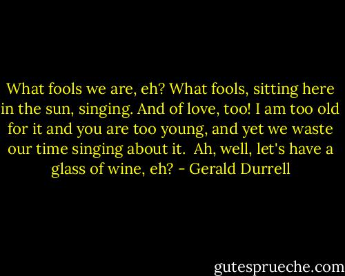 What fools we are, eh? What fools, sitting here in the sun, singing. And of love, too! I am too old for it and you are too young, and yet we waste our time singing about it. <br />Ah, well, let's have a glass of wine, eh? - Gerald Durrell