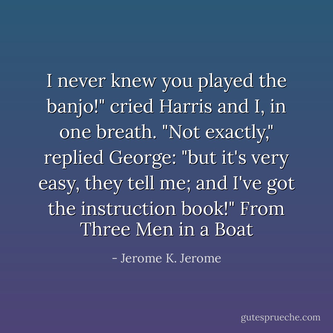 I never knew you played the banjo!" cried Harris and I, in one breath.<br />"Not exactly," replied George: "but it's very easy, they tell me; and I've got the instruction book!"<br />From <i>Three Men in a Boat</i> - Jerome K. Jerome