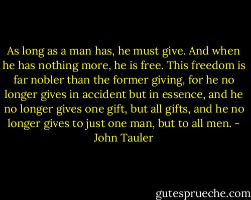 As long as a man has, he must give. And when he has nothing more, he is free. This freedom is far nobler than the former giving, for he no longer gives in accident but in essence, and he no longer gives one gift, but all gifts, and he no longer gives to just one man, but to all men. - John Tauler