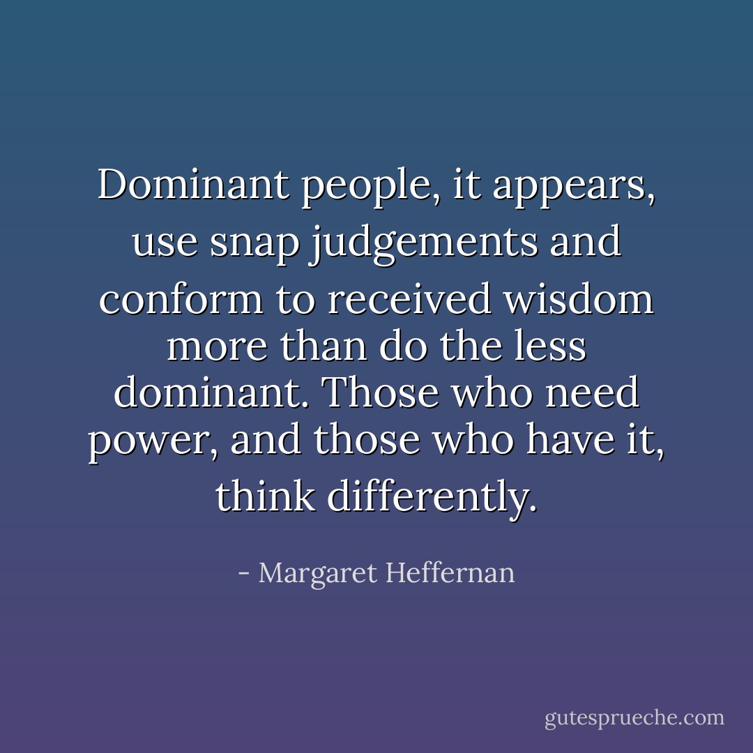 Dominant people, it appears, use snap judgements and conform to received wisdom more than do the less dominant. Those who need power, and those who have it, think differently. - Margaret Heffernan