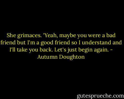 She grimaces. 'Yeah, maybe you were a bad friend but I'm a good friend so I understand and I'll take you back. Let's just begin again. - Autumn Doughton