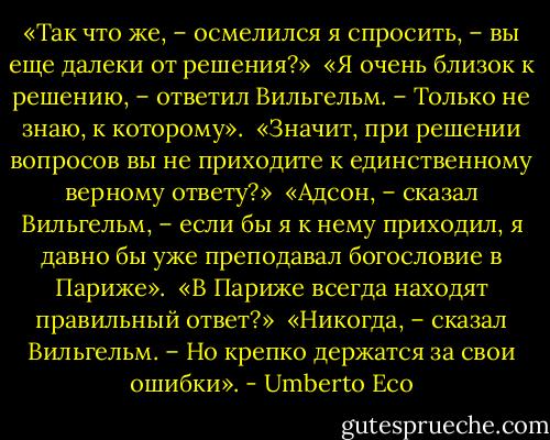 «Так что же, – осмелился я спросить, – вы еще далеки от решения?»<br /><br />«Я очень близок к решению, – ответил Вильгельм. – Только не знаю, к которому».<br /><br />«Значит, при решении вопросов вы не приходите к единственному верному ответу?»<br /><br />«Адсон, – сказал Вильгельм, – если бы я к нему приходил, я давно бы уже преподавал богословие в Париже».<br /><br />«В Париже всегда находят правильный ответ?»<br /><br />«Никогда, – сказал Вильгельм. – Но крепко держатся за свои ошибки». - Umberto Eco