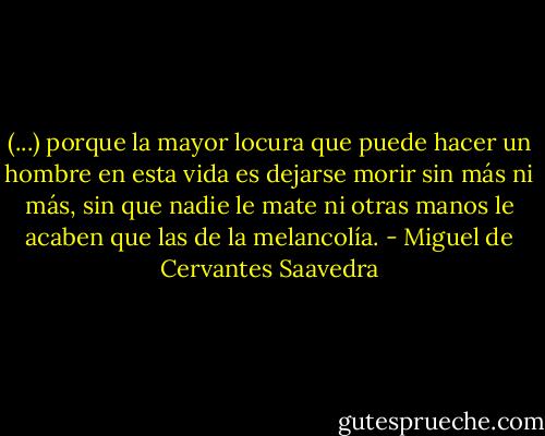 (...) porque la mayor locura que puede hacer un hombre en esta vida es dejarse morir sin más ni más, sin que nadie le mate ni otras manos le acaben que las de la melancolía. - Miguel de Cervantes Saavedra