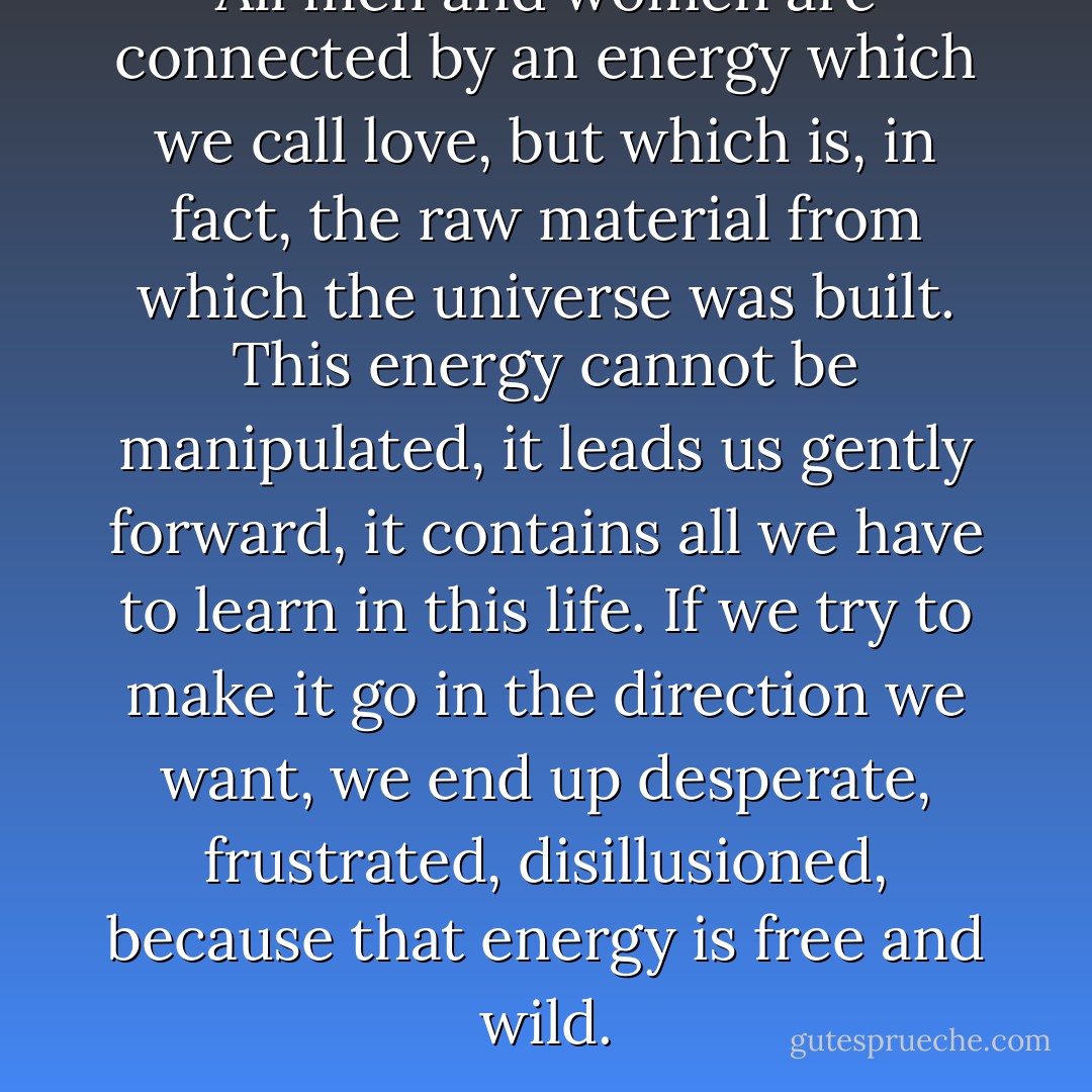 All men and women are connected by an energy which we call love, but which is, in fact, the raw material from which the universe was built. This energy cannot be manipulated, it leads us gently forward, it contains all we have to learn in this life. If we try to make it go in the direction we want, we end up desperate, frustrated, disillusioned, because that energy is free and wild. - Paulo Coelho