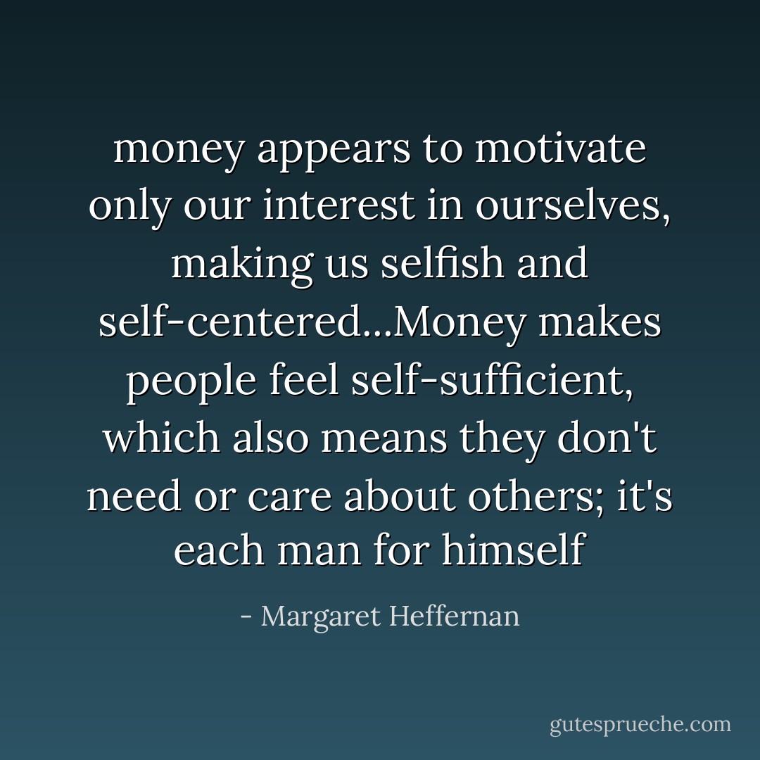 money appears to motivate only our interest in ourselves, making us selfish and self-centered...Money makes people feel self-sufficient, which also means they don't need or care about others; it's each man for himself - Margaret Heffernan