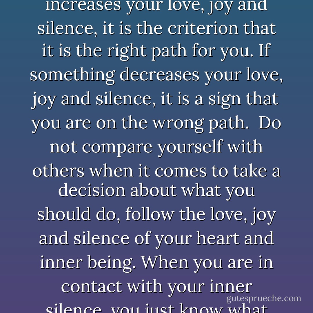 Intuition is the language of silence, the Existential language. The word "in-tuition" means to listen within yourself. Intuition is the silent voice within, which is already in contact with the Existence. Intuition is the voice of God. <br />The more you come in contact with the inner silence, the inner emptiness, the more you have access to your intuition. Silence is the nourishment for intuition. <br />If something increases your love, joy and silence, it is the criterion that it is the right path for you. If something decreases your love, joy and silence, it is a sign that you are on the wrong path. <br />Do not compare yourself with others when it comes to take a decision about what you should do, follow the love, joy and silence of your heart and inner being. When you are in contact with your inner silence, you just know what you should do - you do not have to think about it, and you do not need not compare the pros and cons - you just know. <br />You can listen to the advice of others, but always listen to your intuition, to your inner teacher and guide in life, when you take the final decision. The intuition, the language of silence, will always lead your right. - Swami Dhyan Giten