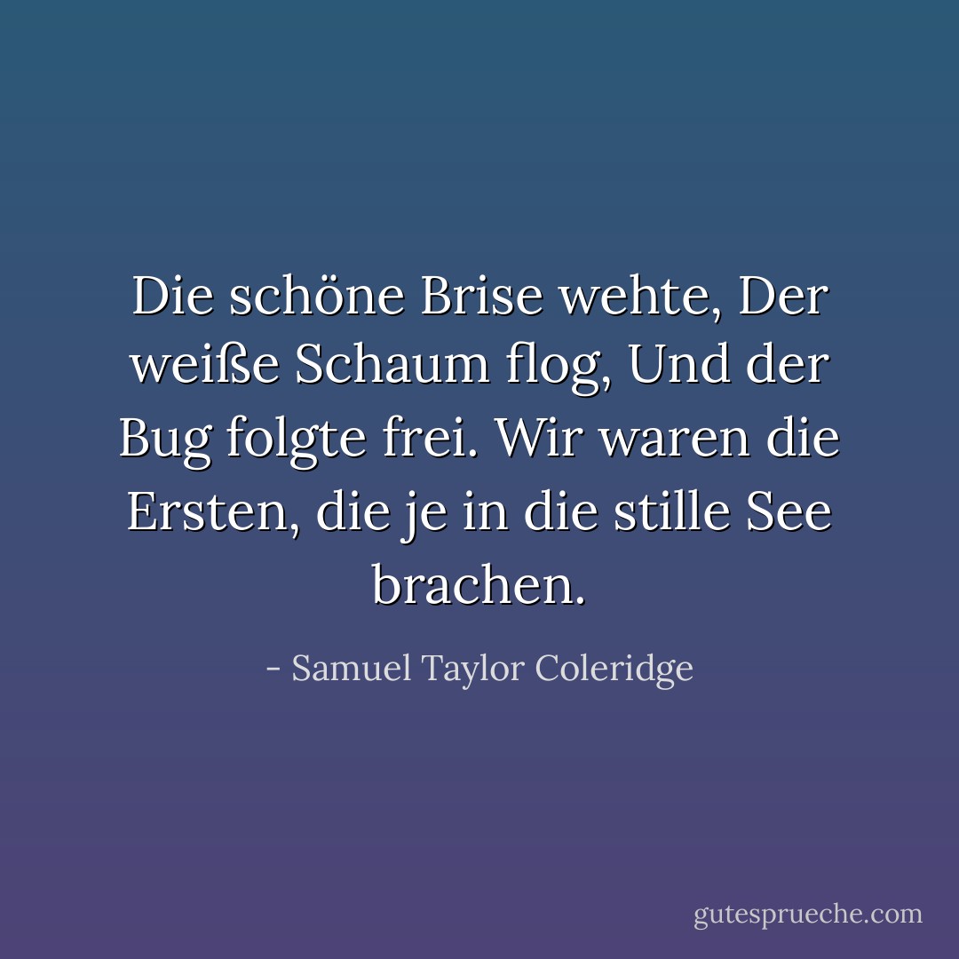 Die schöne Brise wehte,<br />Der weiße Schaum flog,<br />Und der Bug folgte frei.<br />Wir waren die Ersten, die je in die stille See brachen. - Samuel Taylor Coleridge<