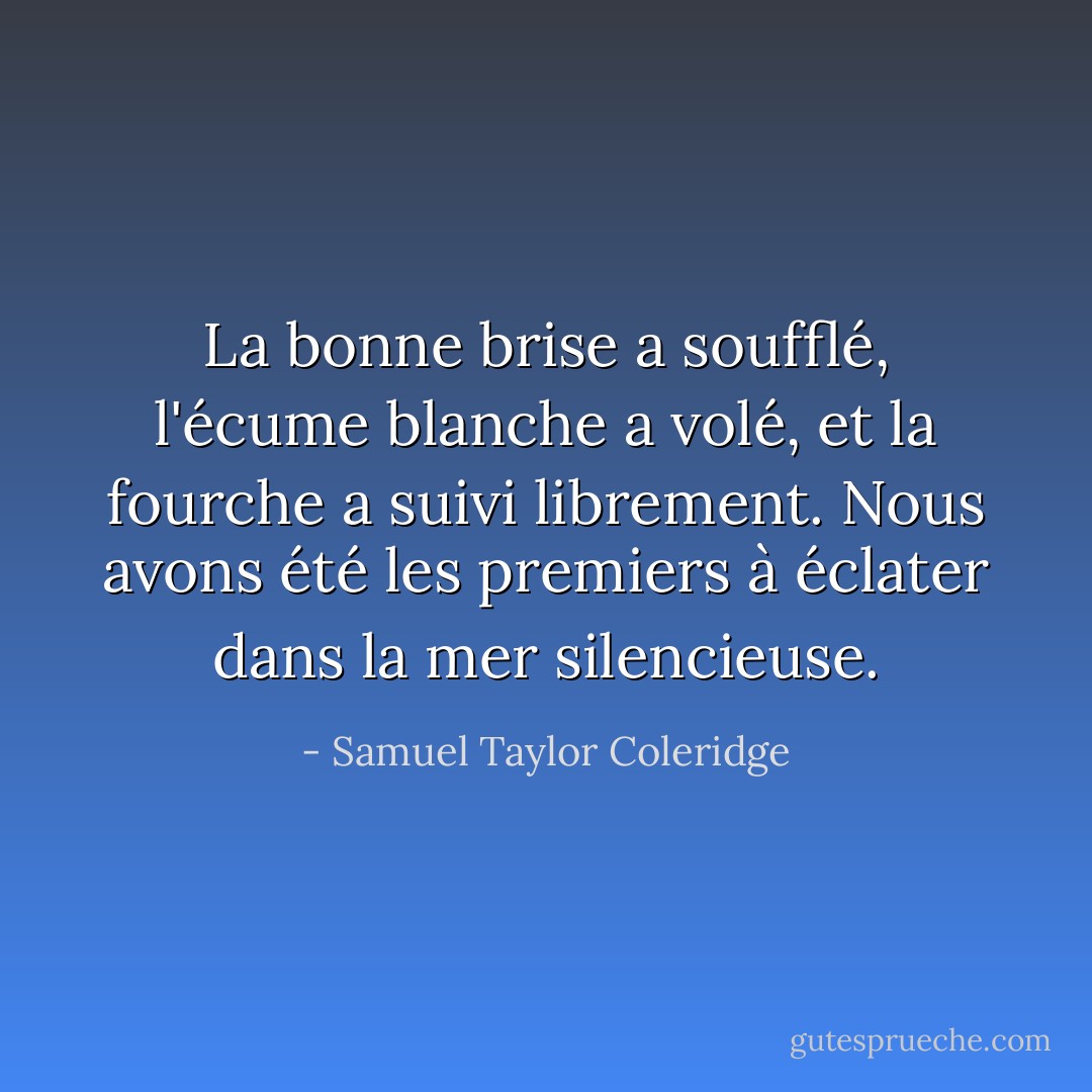 La bonne brise a soufflé, l'écume blanche a volé, et la fourche a suivi librement. Nous avons été les premiers à éclater dans la mer silencieuse. - Samuel Taylor Coleridge
