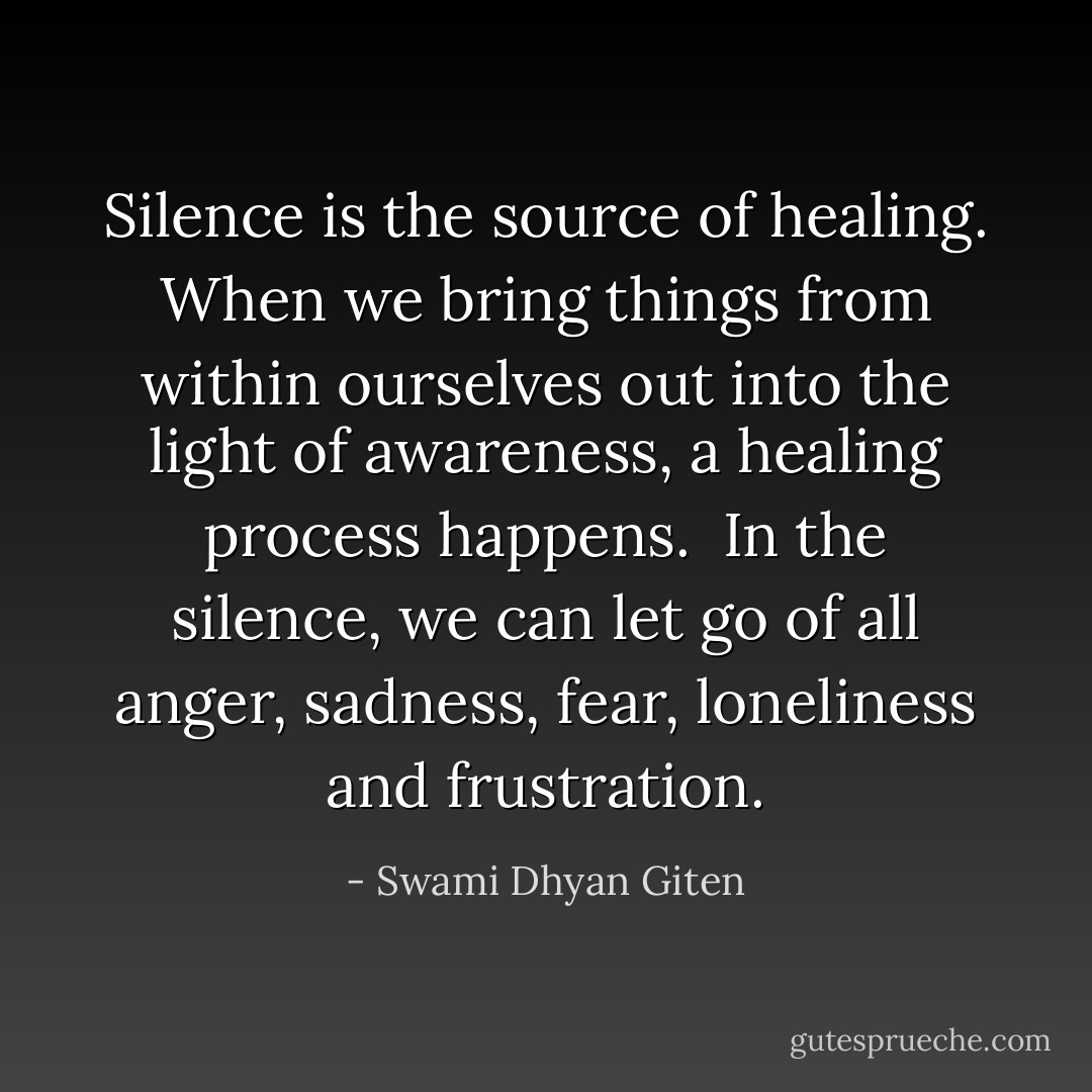 Silence is the source of healing. When we bring things from within ourselves out into the light of awareness, a healing process happens. <br />In the silence, we can let go of all anger, sadness, fear, loneliness and frustration. - Swami Dhyan Giten