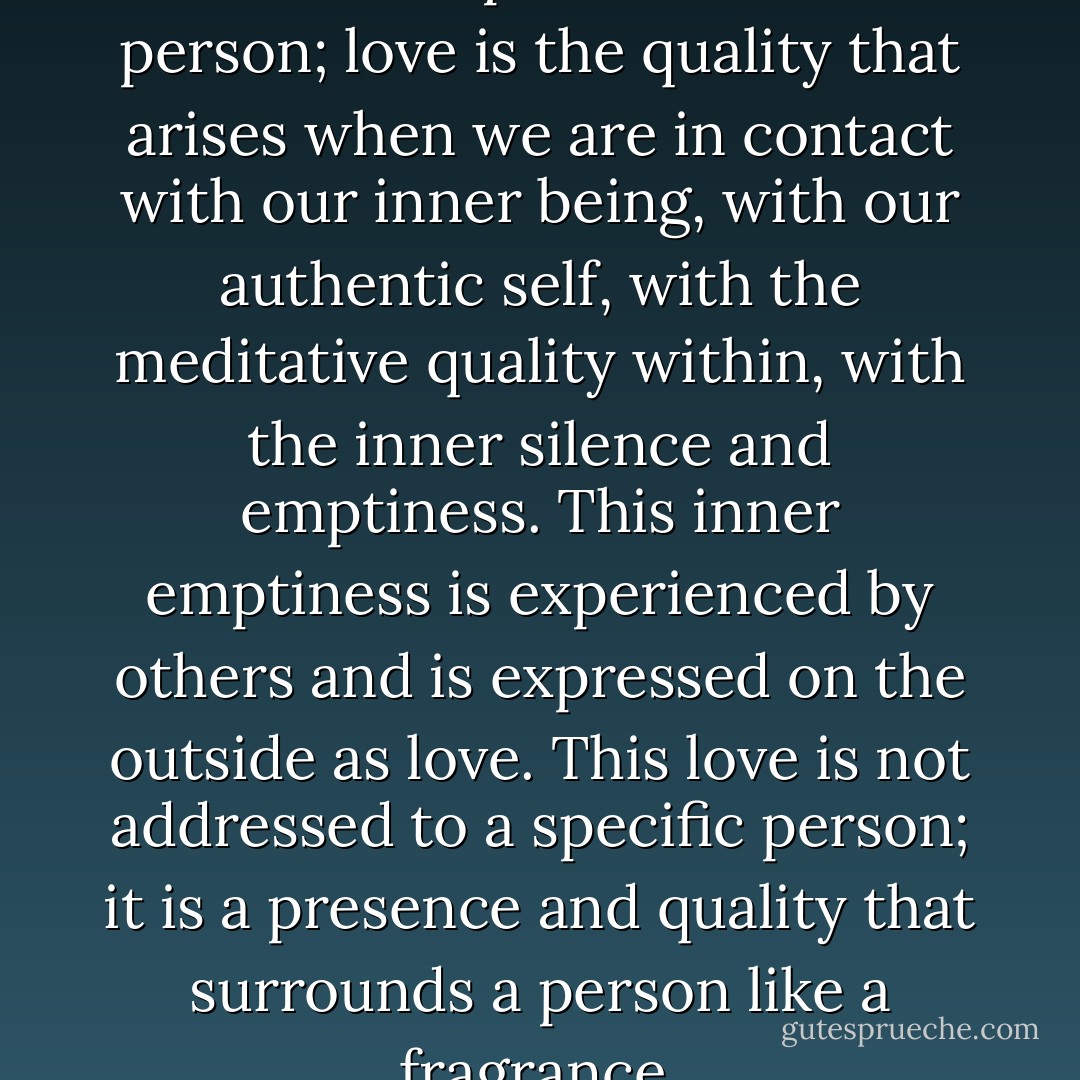Love is not an exclusive relationship with another person; love is the quality that arises when we are in contact with our inner being, with our authentic self, with the meditative quality within, with the inner silence and emptiness. This inner emptiness is experienced by others and is expressed on the outside as love. This love is not addressed to a specific person; it is a presence and quality that surrounds a person like a fragrance. - Swami Dhyan Giten