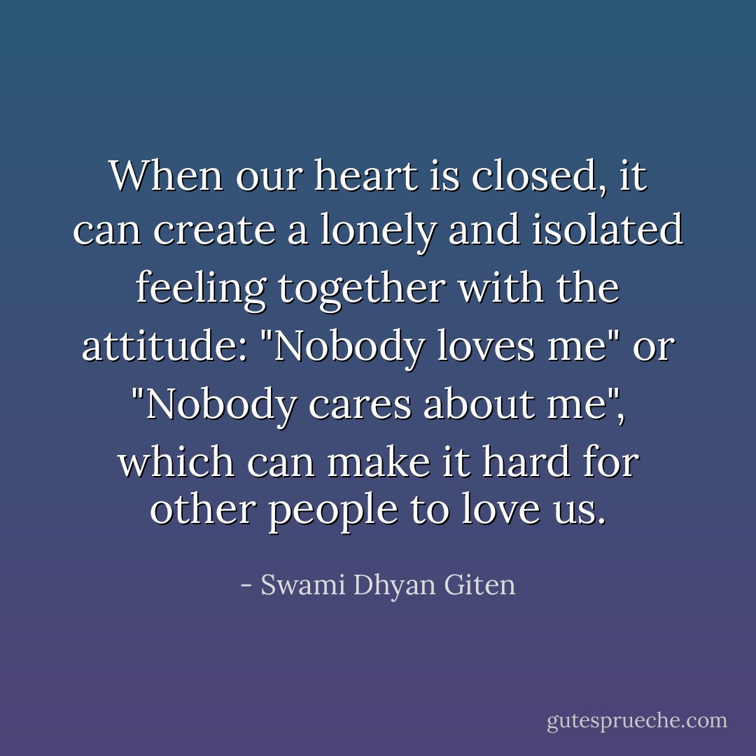When our heart is closed, it can create a lonely and isolated feeling together with the attitude: "Nobody loves me" or "Nobody cares about me", which can make it hard for other people to love us. - Swami Dhyan Giten