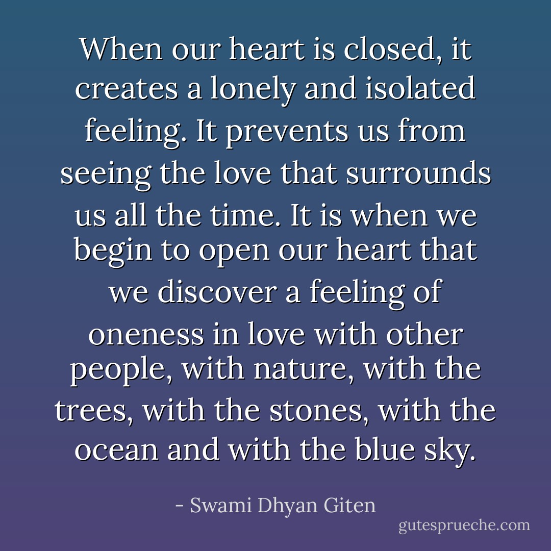 When our heart is closed, it creates a lonely and isolated feeling. It prevents us from seeing the love that surrounds us all the time. It is when we begin to open our heart that we discover a feeling of oneness in love with other people, with nature, with the trees, with the stones, with the ocean and with the blue sky. - Swami Dhyan Giten