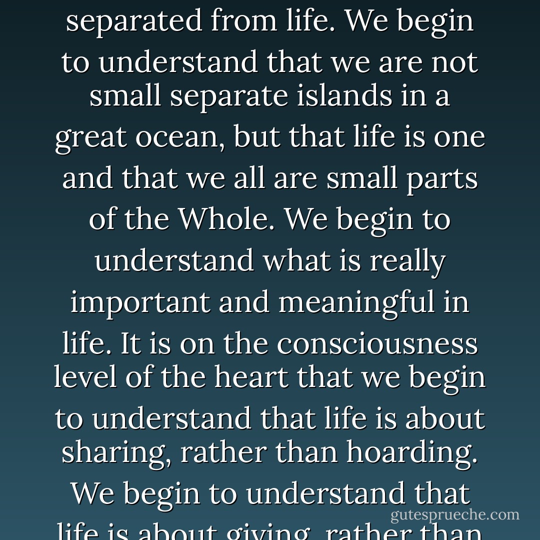 It is on the consciousness level of the heart that we begin to understand that we are not separated from life. We begin to understand that we are not small separate islands in a great ocean, but that life is one and that we all are small parts of the Whole. We begin to understand what is really important and meaningful in life. It is on the consciousness level of the heart that we begin to understand that life is about sharing, rather than hoarding. We begin to understand that life is about giving, rather than taking. - Swami Dhyan Giten