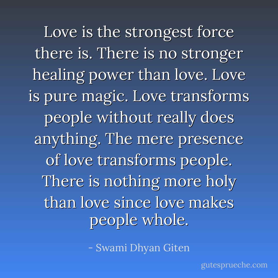 Love is the strongest force there is. There is no stronger healing power than love. Love is pure magic. Love transforms people without really does anything. The mere presence of love transforms people. There is nothing more holy than love since love makes people whole. - Swami Dhyan Giten