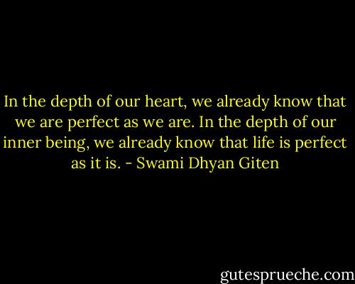 In the depth of our heart, we already know that we are perfect as we are. In the depth of our inner being, we already know that life is perfect as it is. - Swami Dhyan Giten