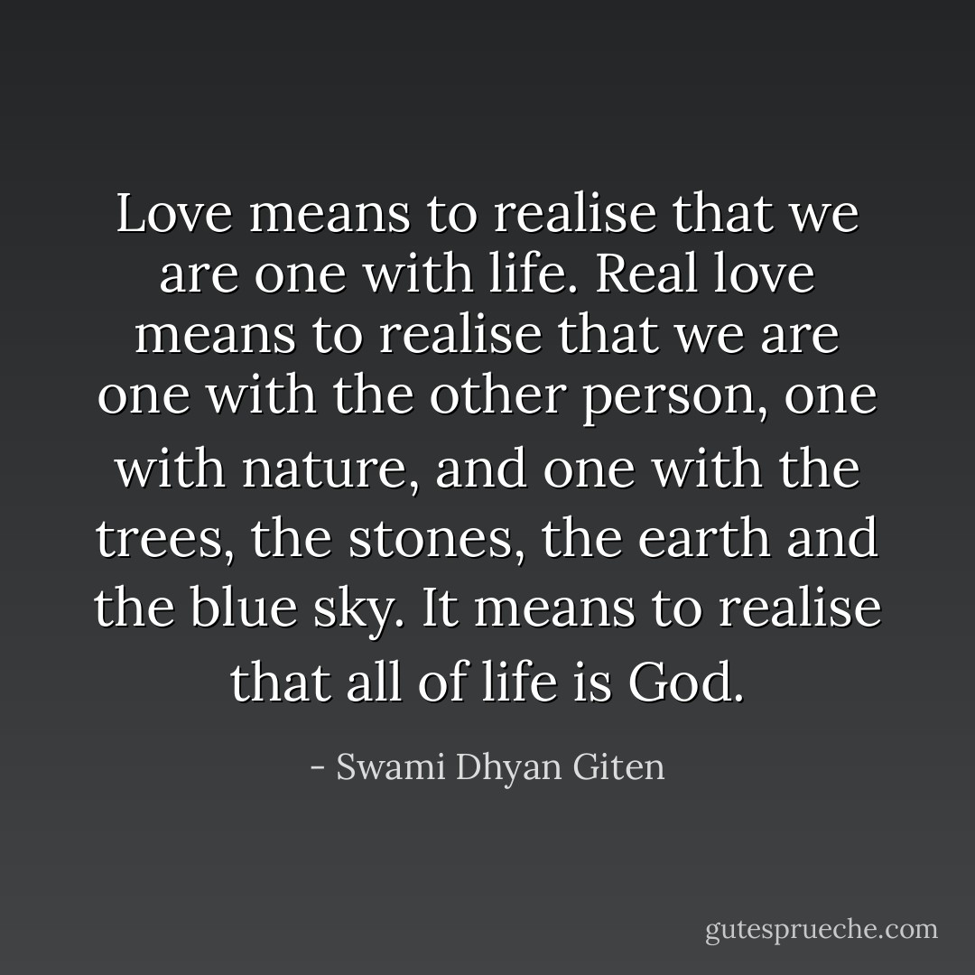 Love means to realise that we are one with life. Real love means to realise that we are one with the other person, one with nature, and one with the trees, the stones, the earth and the blue sky. It means to realise that all of life is God. - Swami Dhyan Giten