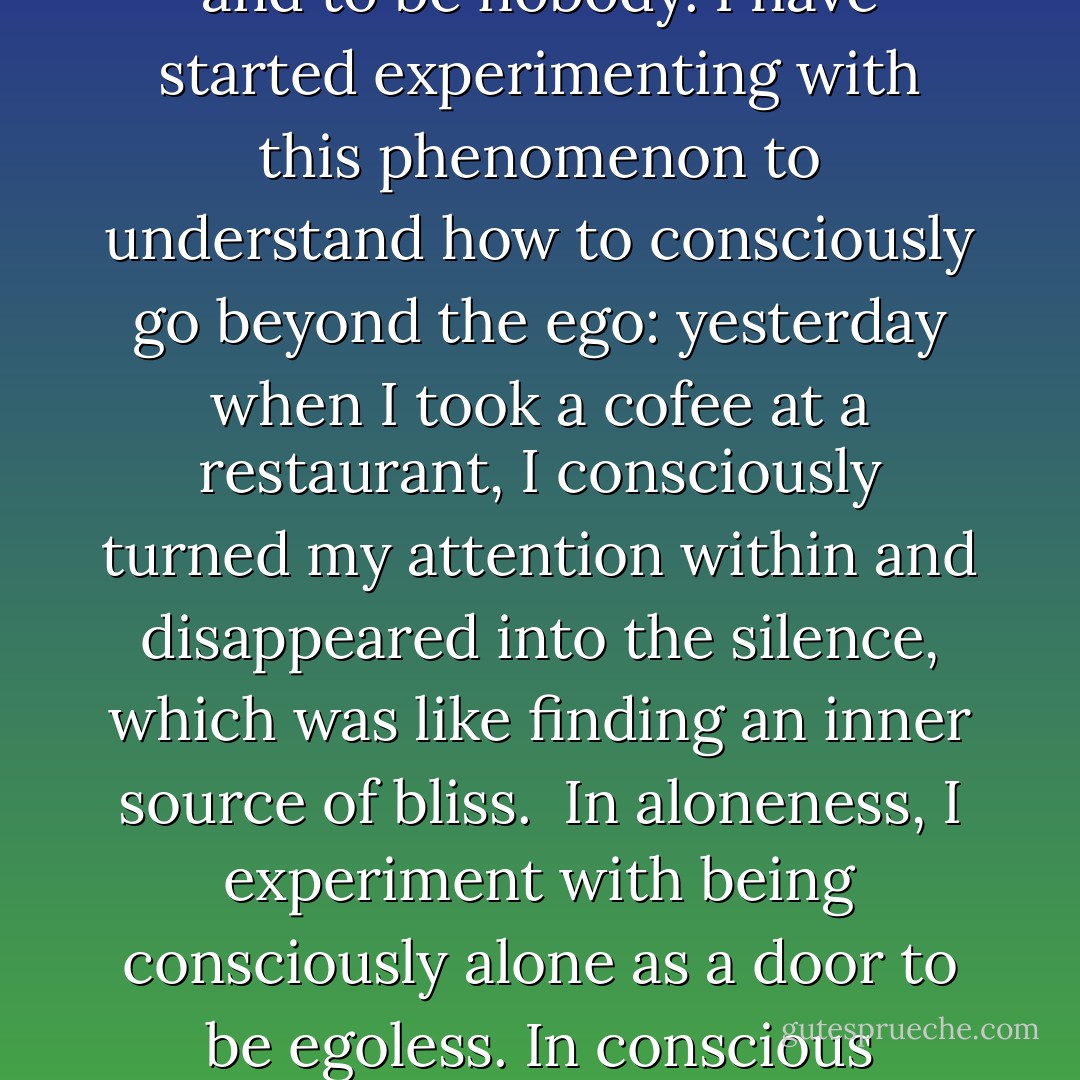 I have always had the capacity to go within myself and to discover the silence within, the inner meditative quality, the inner source of love and truth – the inner language of silence.<br />Now I also notice that this silence is going deeper, and that I go beyond the ego and disappear into the silence.<br />First this brought up fear, but now I am enjoying this meditation of disappering into the silence and to be nobody. I have started experimenting with this phenomenon to understand how to consciously go beyond the ego: yesterday when I took a cofee at a restaurant, I consciously turned my attention within and disappeared into the silence, which was like finding an inner source of bliss. <br />In aloneness, I experiment with being consciously alone as a door to be egoless. In conscious aloneness, the ego can not function. In aloneness, your are not. When I am walking, I consciously experiment with being with Existence without having the mind constantly commenting. I try to just be wordlessly with the people and situations that I meet on my walk. <br />When I can just be with Existence, it opens the door to be one with the Whole. - Swami Dhyan Giten