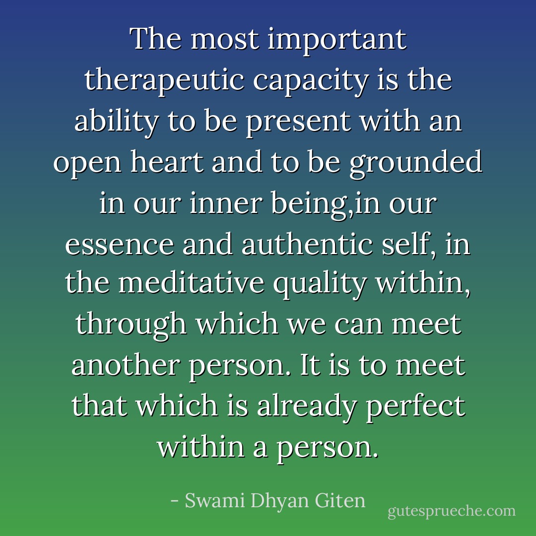The most important therapeutic capacity is the ability to be present with an open heart and to be grounded in our inner being,in our essence and authentic self, in the meditative quality within, through which we can meet another person. It is to meet that which is already perfect within a person. - Swami Dhyan Giten
