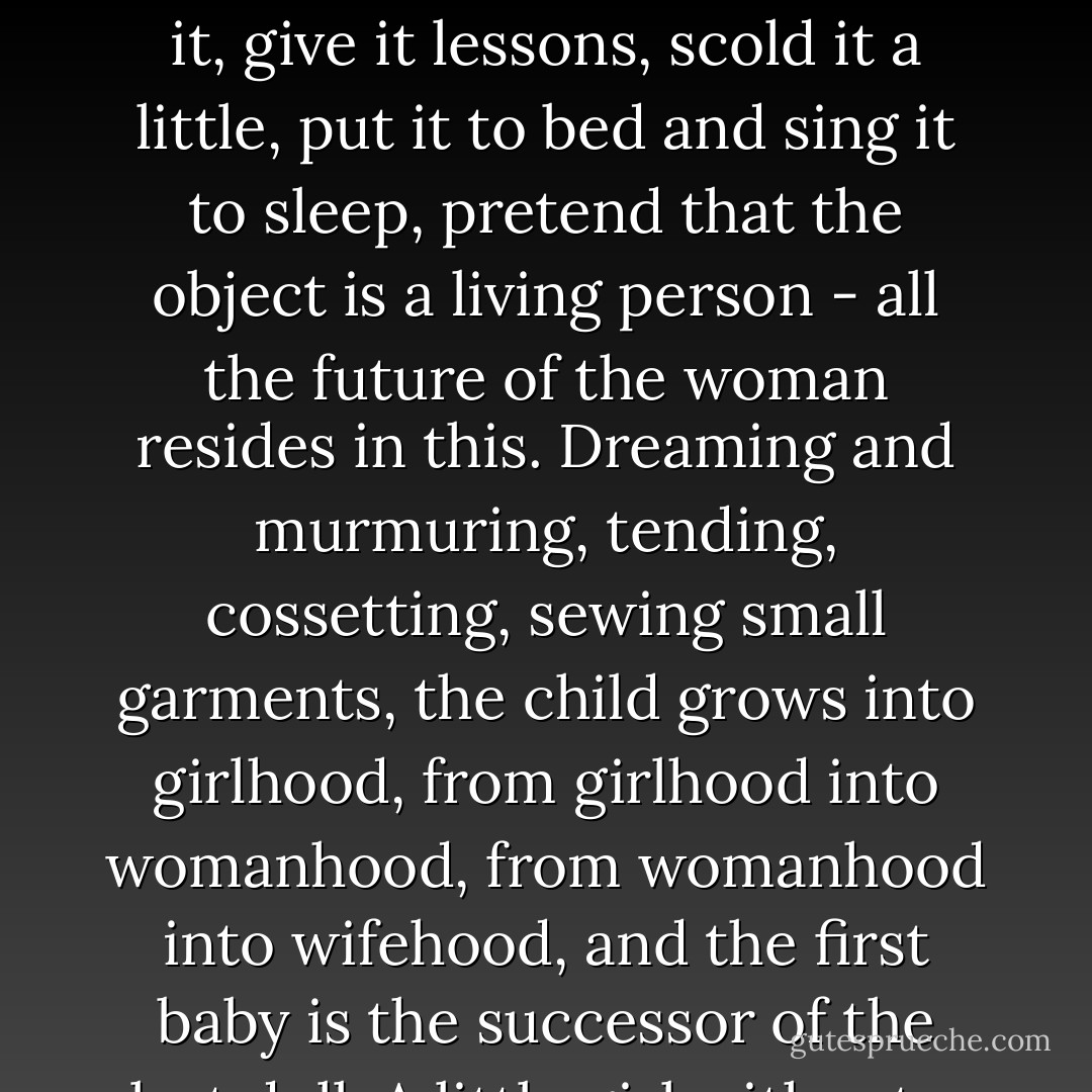 A doll is among the most pressing needs as well as the most charming instincts of feminine childhood. To care for it, adorn it, dress and undress it, give it lessons, scold it a little, put it to bed and sing it to sleep, pretend that the object is a living person - all the future of the woman resides in this. Dreaming and murmuring, tending, cossetting, sewing small garments, the child grows into girlhood, from girlhood into womanhood, from womanhood into wifehood, and the first baby is the successor of the last doll. A little girl without a doll is nearly as deprived and quite as unnatural as a woman without a child. - Victor Hugo