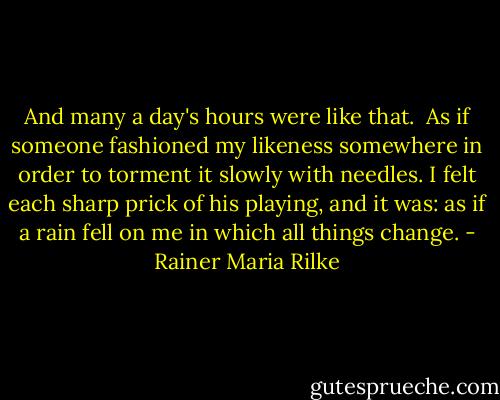 And many a day's hours were like that. <br />As if someone fashioned my likeness somewhere<br />in order to torment it slowly with needles.<br />I felt each sharp prick of his playing,<br />and it was: as if a rain fell on me<br />in which all things change. - Rainer Maria Rilke