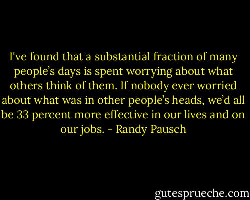I've found that a substantial fraction of many people’s days is spent<br />worrying about what others think of them. If nobody ever worried<br />about what was in other people’s heads, we’d all be 33 percent more<br />effective in our lives and on our jobs. - Randy Pausch
