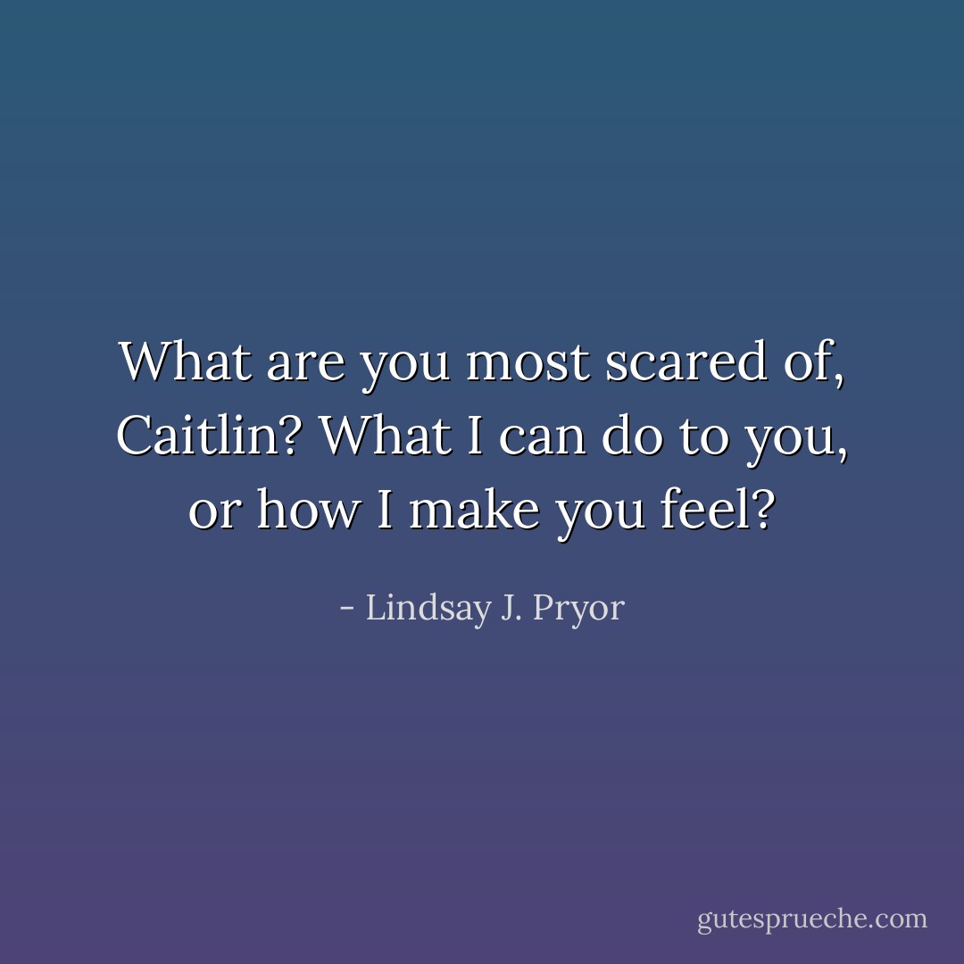 What are you most scared of, Caitlin? What I can do to you, or how I make you feel? - Lindsay J. Pryor