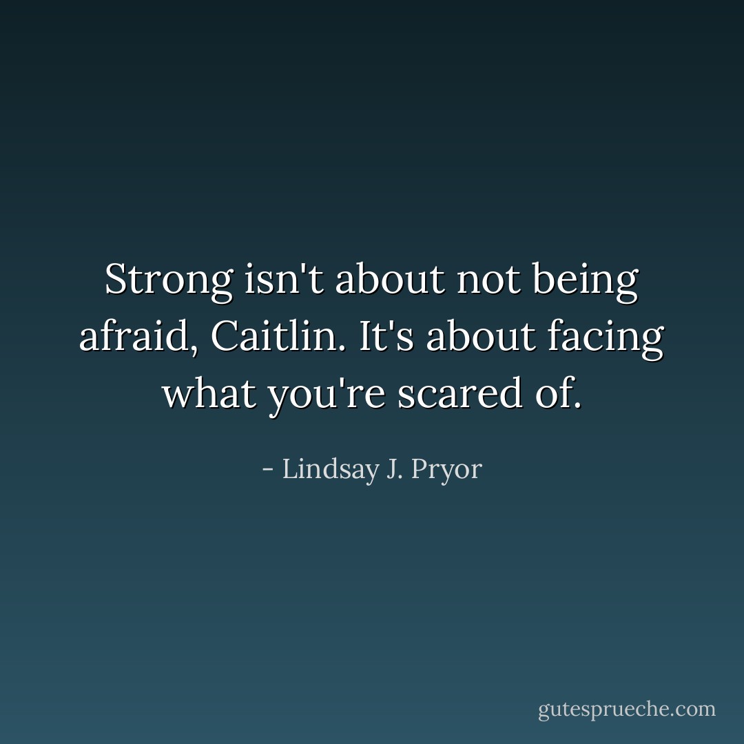 Strong isn't about not being afraid, Caitlin. It's about facing what you're scared of. - Lindsay J. Pryor