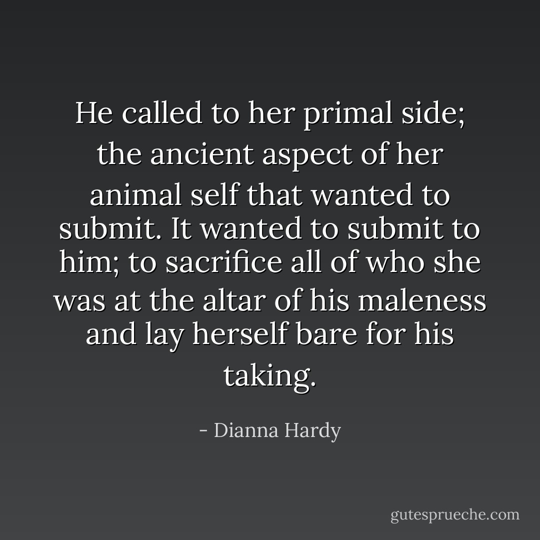 He called to her primal side; the ancient aspect of her animal self that wanted to submit. It wanted to submit to <i>him</i>; to sacrifice all of who she was at the altar of his maleness and lay herself bare for his taking. - Dianna Hardy