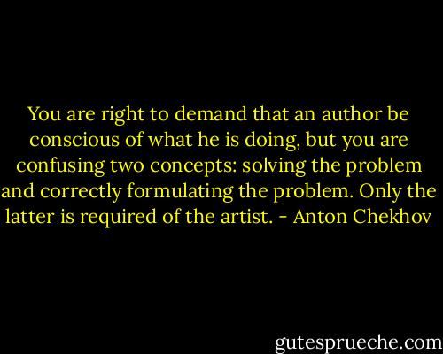 You are right to demand that an author be conscious of what he is doing, but you are confusing two concepts: solving the problem and correctly formulating the problem. Only the latter is required of the artist. - Anton Chekhov