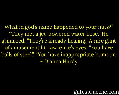 What in god’s name happened to your nuts?”<br />“They met a jet-powered water hose.”<br />He grimaced.<br />“They’re already healing.”<br />A rare glint of amusement lit Lawrence’s eyes. “You have balls of steel.”<br />“You have inappropriate humour. - Dianna Hardy