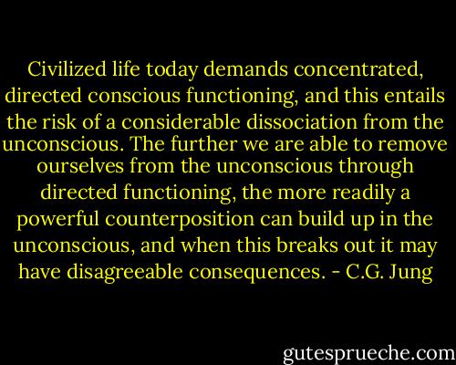 Civilized life today demands concentrated, directed conscious functioning, and this entails the risk of a considerable dissociation from the unconscious. The further we are able to remove ourselves from the unconscious through directed functioning, the more readily a powerful counterposition can build up in the unconscious, and when this breaks out it may have disagreeable consequences. - C.G. Jung